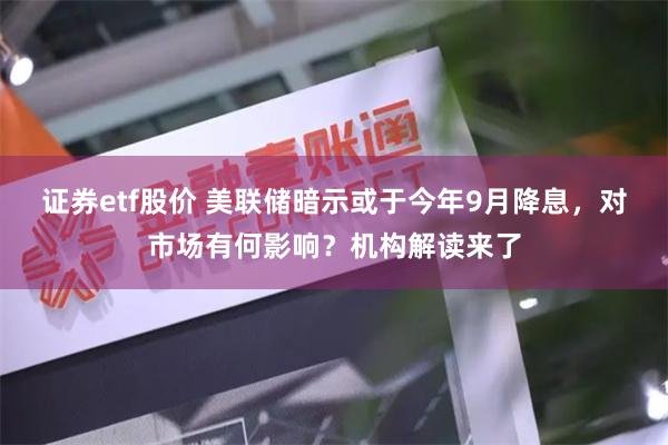 证券etf股价 美联储暗示或于今年9月降息，对市场有何影响？机构解读来了