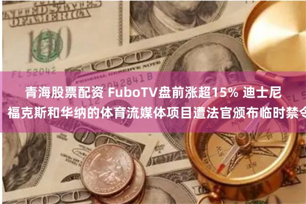 青海股票配资 FuboTV盘前涨超15% 迪士尼、福克斯和华纳的体育流媒体项目遭法官颁布临时禁令