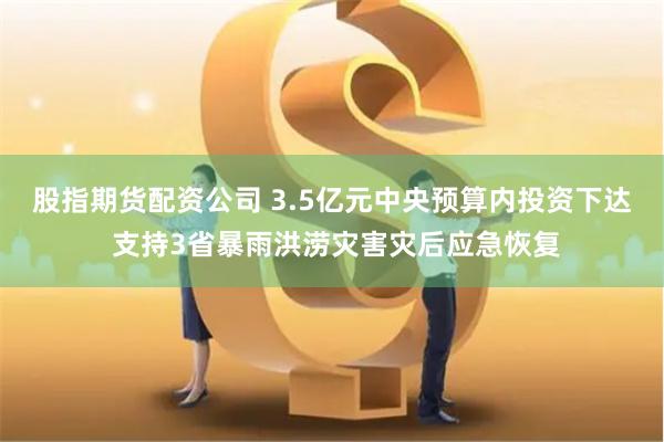 股指期货配资公司 3.5亿元中央预算内投资下达 支持3省暴雨洪涝灾害灾后应急恢复