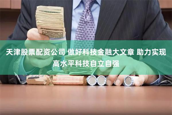 天津股票配资公司 做好科技金融大文章 助力实现高水平科技自立自强