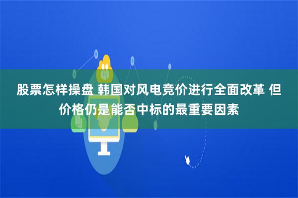 股票怎样操盘 韩国对风电竞价进行全面改革 但价格仍是能否中标的最重要因素