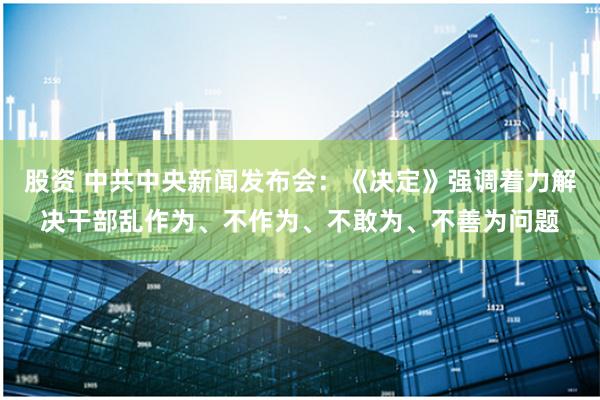 股资 中共中央新闻发布会：《决定》强调着力解决干部乱作为、不作为、不敢为、不善为问题