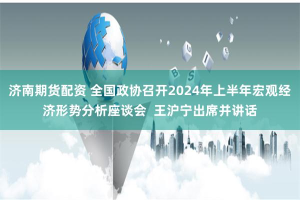 济南期货配资 全国政协召开2024年上半年宏观经济形势分析座谈会  王沪宁出席并讲话