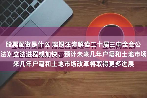 股票配资是什么 瑞银汪涛解读二十届三中全会公报：《民营经济促进法》立法进程或加快，预计未来几年户籍和土地市场改革将取得更多进展