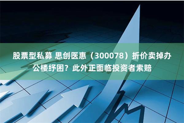 股票型私募 思创医惠（300078）折价卖掉办公楼纾困？此外正面临投资者索赔