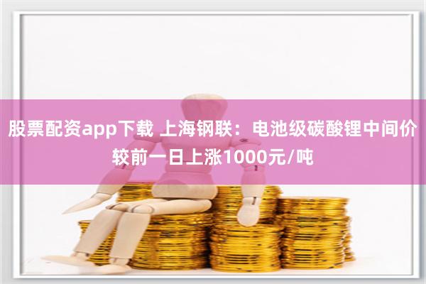 股票配资app下载 上海钢联：电池级碳酸锂中间价较前一日上涨1000元/吨