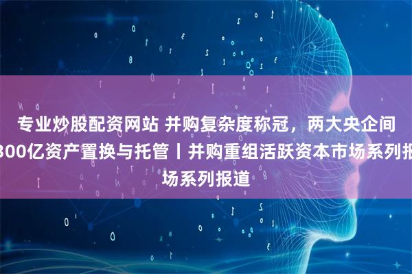 专业炒股配资网站 并购复杂度称冠，两大央企间超300亿资产置换与托管丨并购重组活跃资本市场系列报道