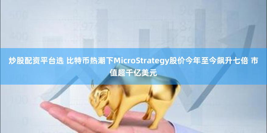 炒股配资平台选 比特币热潮下MicroStrategy股价今年至今飙升七倍 市值超千亿美元