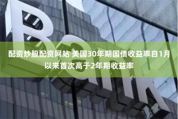 配资炒股配资网站 美国30年期国债收益率自1月以来首次高于2年期收益率