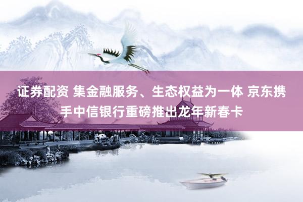 证券配资 集金融服务、生态权益为一体 京东携手中信银行重磅推出龙年新春卡