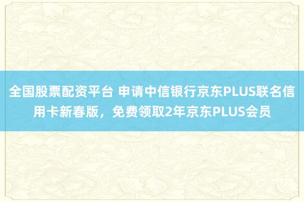 全国股票配资平台 申请中信银行京东PLUS联名信用卡新春版，免费领取2年京东PLUS会员