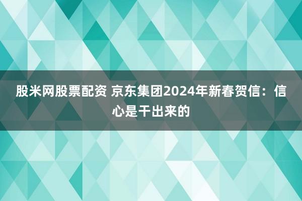 股米网股票配资 京东集团2024年新春贺信：信心是干出来的