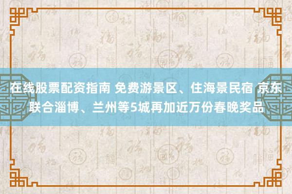 在线股票配资指南 免费游景区、住海景民宿 京东联合淄博、兰州等5城再加近万份春晚奖品