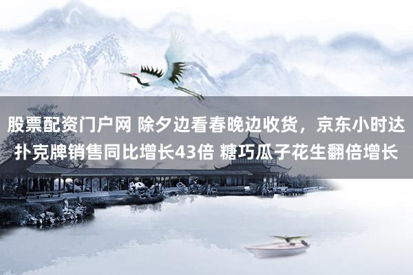 股票配资门户网 除夕边看春晚边收货，京东小时达扑克牌销售同比增长43倍 糖巧瓜子花生翻倍增长
