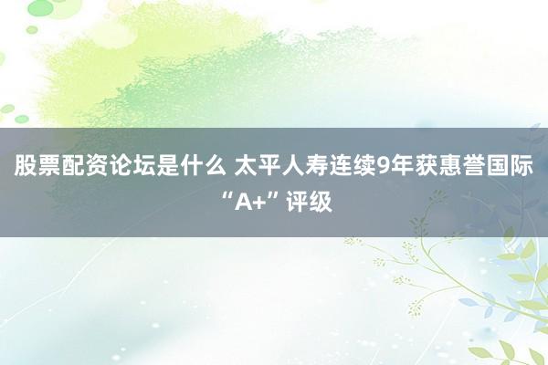 股票配资论坛是什么 太平人寿连续9年获惠誉国际“A+”评级