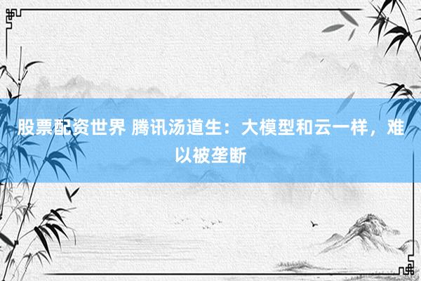 股票配资世界 腾讯汤道生：大模型和云一样，难以被垄断