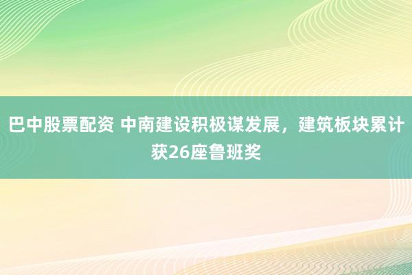 巴中股票配资 中南建设积极谋发展，建筑板块累计获26座鲁班奖