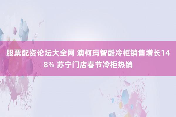 股票配资论坛大全网 澳柯玛智酷冷柜销售增长148% 苏宁门店春节冷柜热销