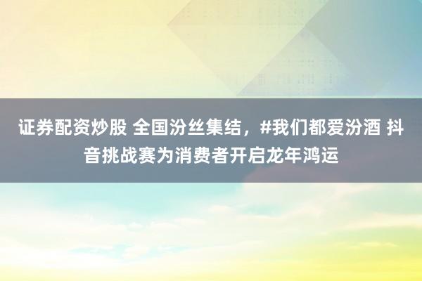 证券配资炒股 全国汾丝集结，#我们都爱汾酒 抖音挑战赛为消费者开启龙年鸿运