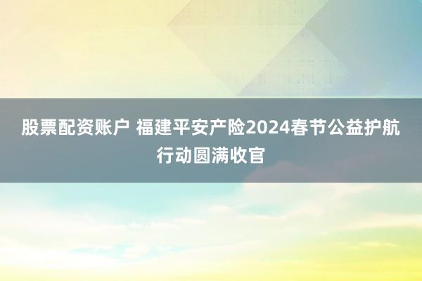 股票配资账户 福建平安产险2024春节公益护航行动圆满收官