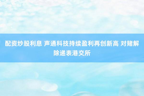 配资炒股利息 声通科技持续盈利再创新高 对赌解除递表港交所