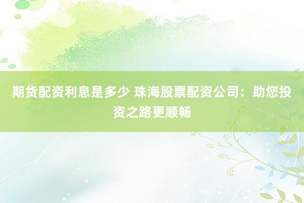 期货配资利息是多少 珠海股票配资公司：助您投资之路更顺畅