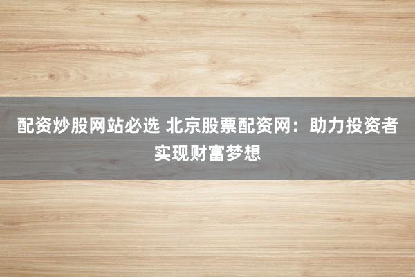 配资炒股网站必选 北京股票配资网：助力投资者实现财富梦想