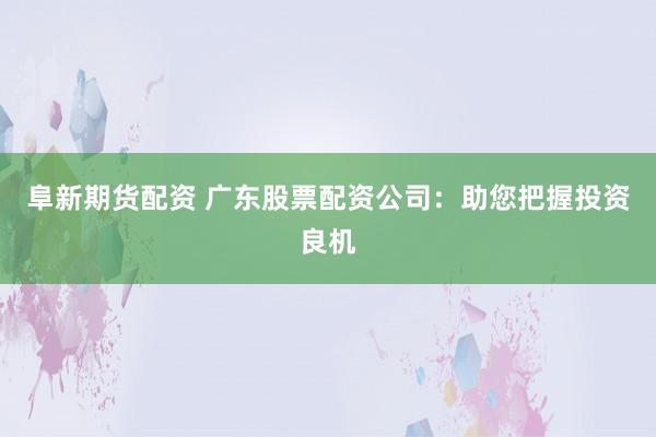 阜新期货配资 广东股票配资公司：助您把握投资良机