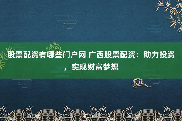 股票配资有哪些门户网 广西股票配资：助力投资，实现财富梦想