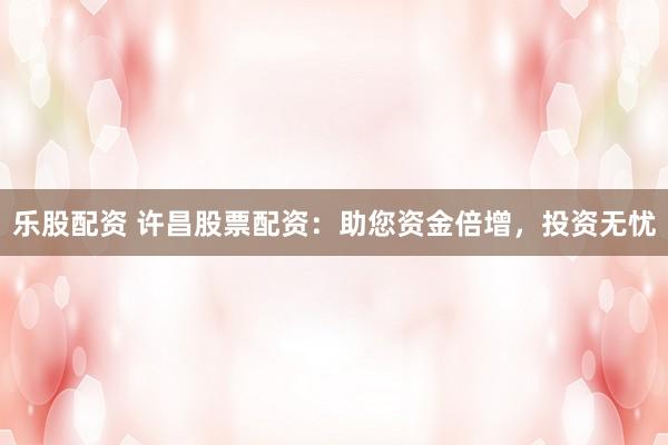 乐股配资 许昌股票配资：助您资金倍增，投资无忧