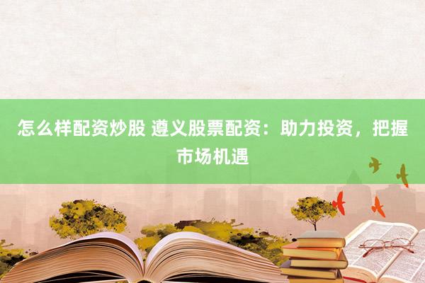 怎么样配资炒股 遵义股票配资：助力投资，把握市场机遇