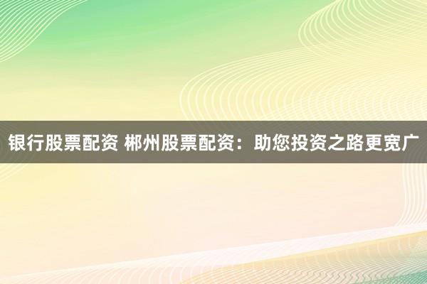 银行股票配资 郴州股票配资：助您投资之路更宽广