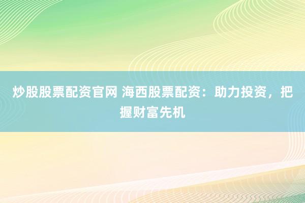 炒股股票配资官网 海西股票配资：助力投资，把握财富先机