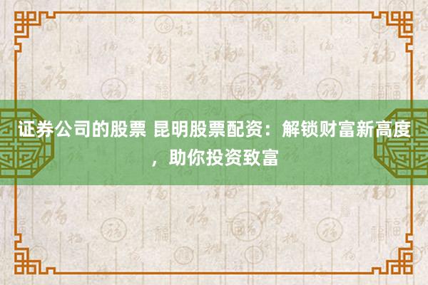 证券公司的股票 昆明股票配资：解锁财富新高度，助你投资致富