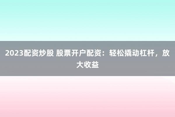 2023配资炒股 股票开户配资：轻松撬动杠杆，放大收益