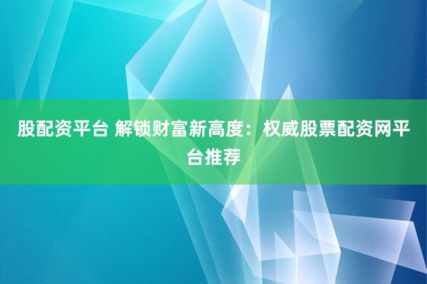 股配资平台 解锁财富新高度：权威股票配资网平台推荐