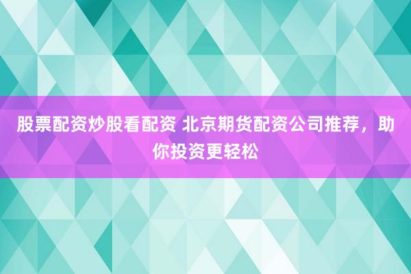 股票配资炒股看配资 北京期货配资公司推荐，助你投资更轻松