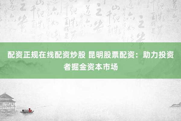 配资正规在线配资炒股 昆明股票配资：助力投资者掘金资本市场