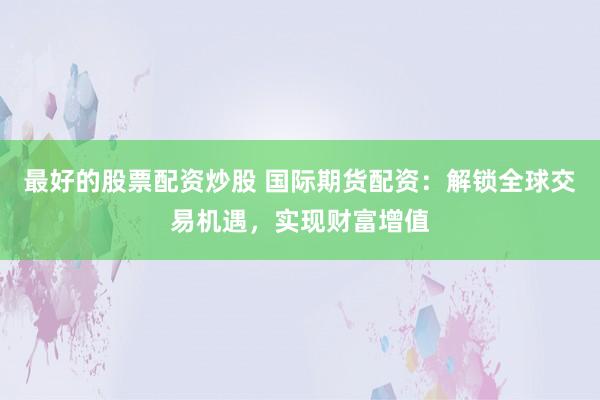 最好的股票配资炒股 国际期货配资：解锁全球交易机遇，实现财富增值