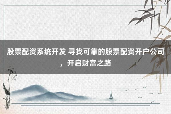 股票配资系统开发 寻找可靠的股票配资开户公司，开启财富之路
