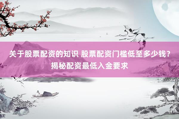 关于股票配资的知识 股票配资门槛低至多少钱？揭秘配资最低入金要求