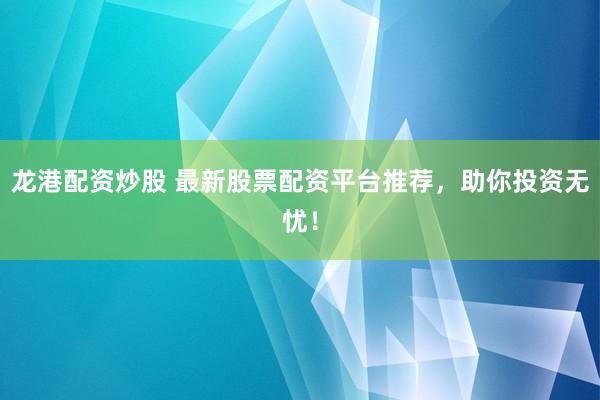 龙港配资炒股 最新股票配资平台推荐，助你投资无忧！