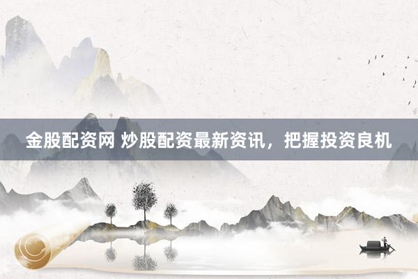 金股配资网 炒股配资最新资讯，把握投资良机