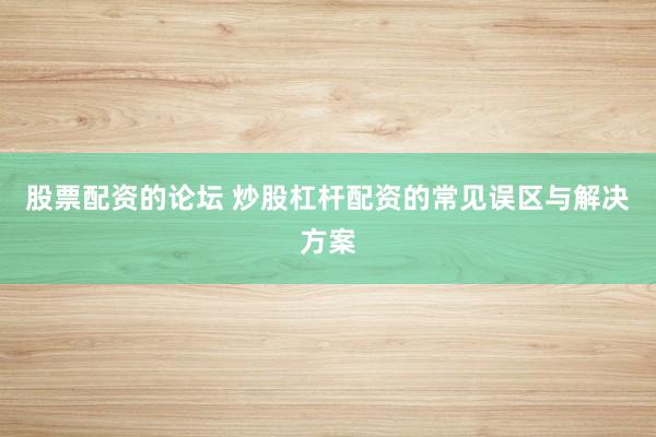 股票配资的论坛 炒股杠杆配资的常见误区与解决方案