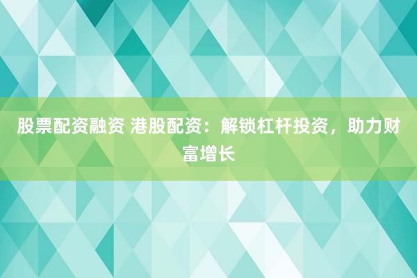 股票配资融资 港股配资：解锁杠杆投资，助力财富增长