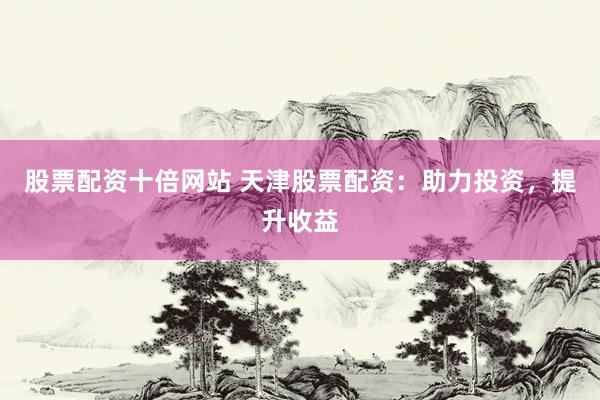 股票配资十倍网站 天津股票配资：助力投资，提升收益
