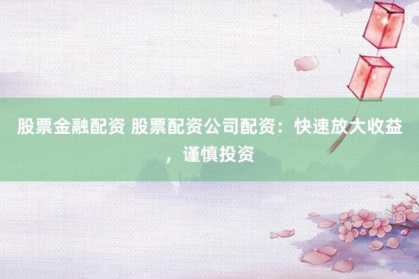 股票金融配资 股票配资公司配资：快速放大收益，谨慎投资