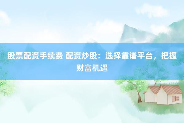 股票配资手续费 配资炒股：选择靠谱平台，把握财富机遇