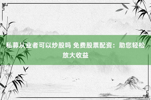 私募从业者可以炒股吗 免费股票配资：助您轻松放大收益