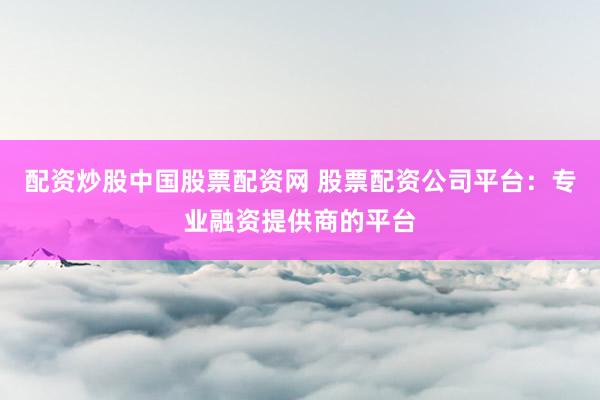 配资炒股中国股票配资网 股票配资公司平台：专业融资提供商的平台